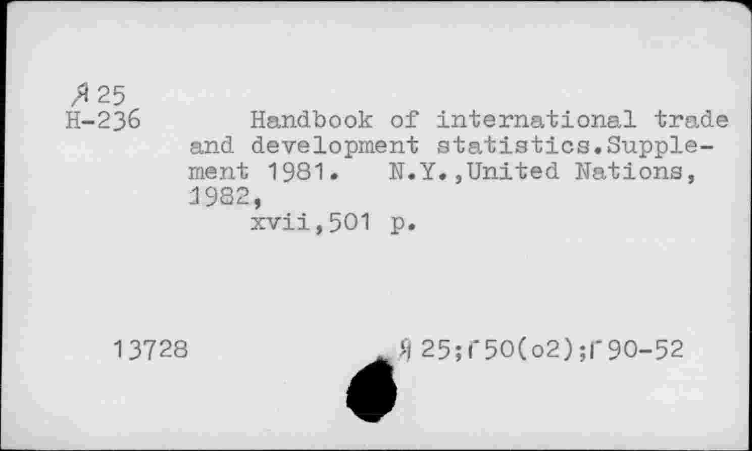 ﻿25 H-236	Handbook of international trade and development statistics.Supplement 1981. N.Y.»United Nations, 1982, xvii,501 p.
1 3728
fl 25; i‘5O(o2) ;|*9O-52